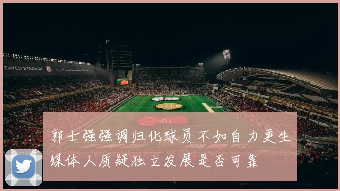 郭士强强调归化球员不如自力更生媒体人质疑独立发展是否可靠