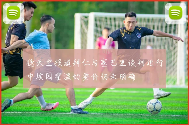 德天空报道拜仁与塞巴里谈判进行中埃因霍温的要价仍未明确