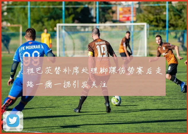 祖巴茨替补席处理脚踝伤势赛后走路一瘸一拐引发关注