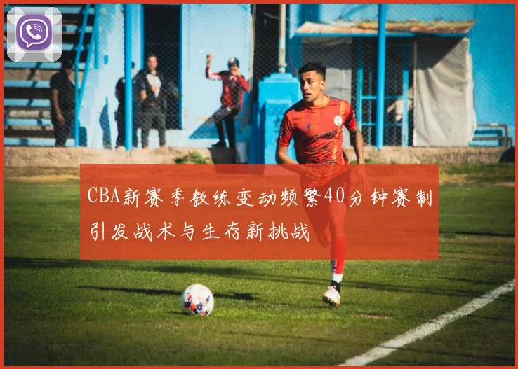 CBA新赛季教练变动频繁40分钟赛制引发战术与生存新挑战