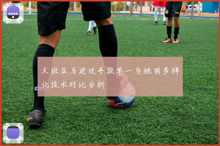 文班亚马进攻手段单一与姚明多样化技术对比分析