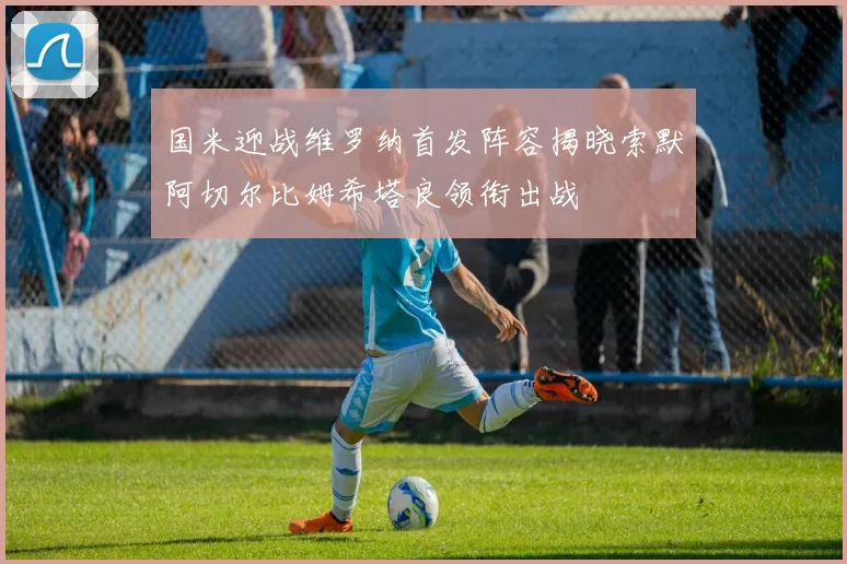 国米迎战维罗纳首发阵容揭晓索默阿切尔比姆希塔良领衔出战