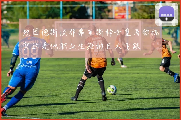 赖因德斯谈邓弗里斯转会皇马称祝贺这是他职业生涯的巨大飞跃