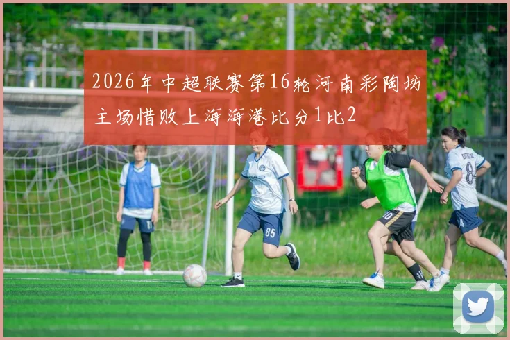2026年中超联赛第16轮河南彩陶坊主场惜败上海海港比分1比2
