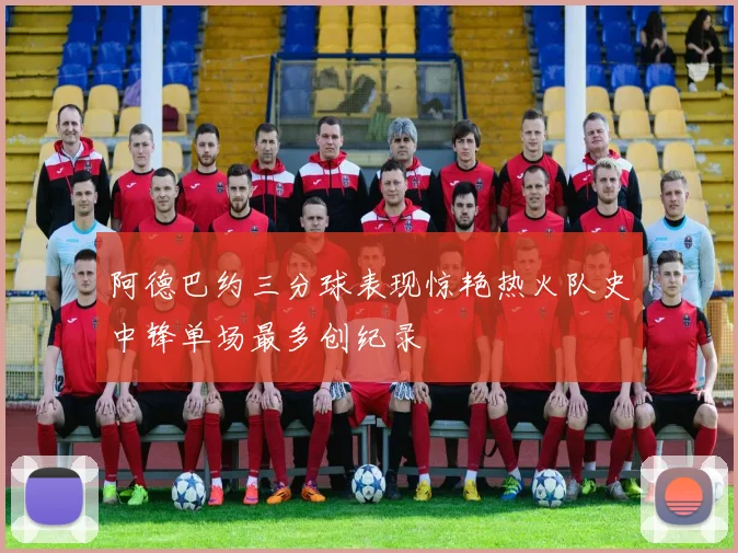 阿德巴约三分球表现惊艳热火队史中锋单场最多创纪录