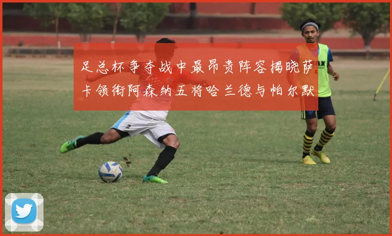 足总杯争夺战中最昂贵阵容揭晓萨卡领衔阿森纳五将哈兰德与帕尔默同在列