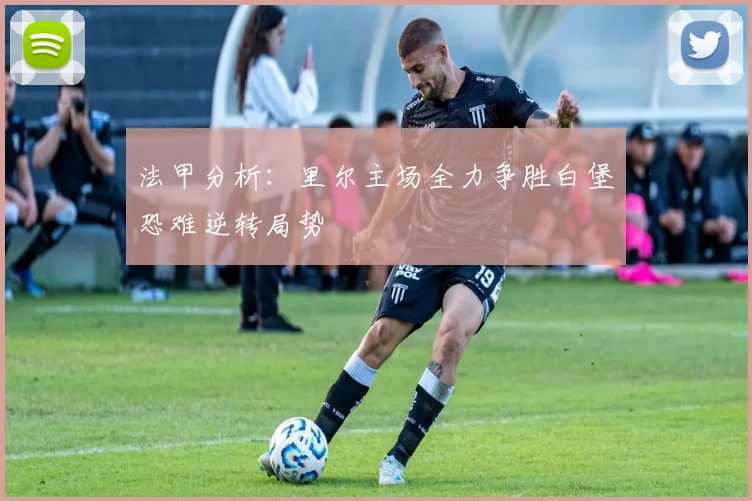 法甲分析：里尔主场全力争胜白堡恐难逆转局势