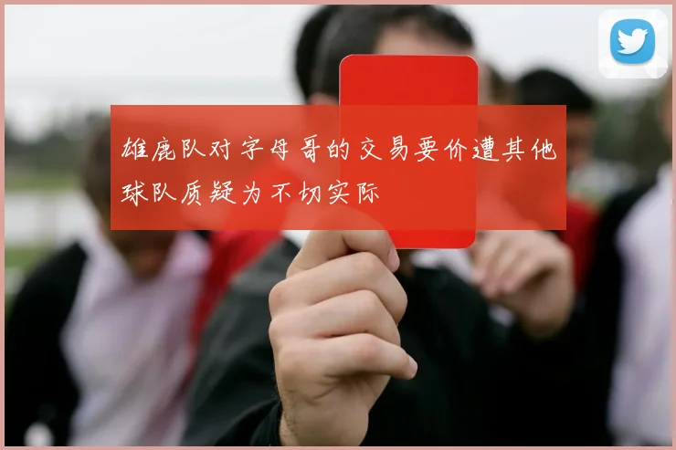 雄鹿队对字母哥的交易要价遭其他球队质疑为不切实际