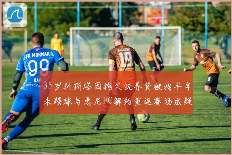 35岁科斯塔因拖欠抚养费被拘半年未踢球与悉尼FC解约重返赛场成疑