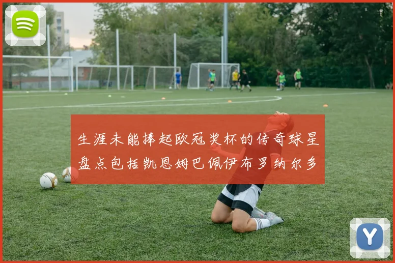 生涯未能捧起欧冠奖杯的传奇球星盘点包括凯恩姆巴佩伊布罗纳尔多等