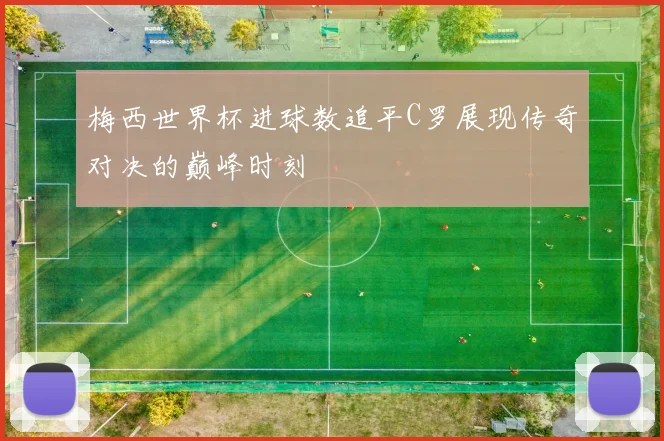 梅西世界杯进球数追平C罗展现传奇对决的巅峰时刻