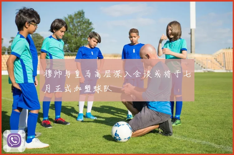 穆帅与皇马高层深入会谈或将于七月正式加盟球队