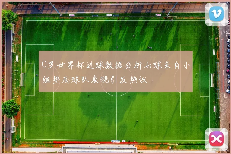 C罗世界杯进球数据分析七球来自小组垫底球队表现引发热议