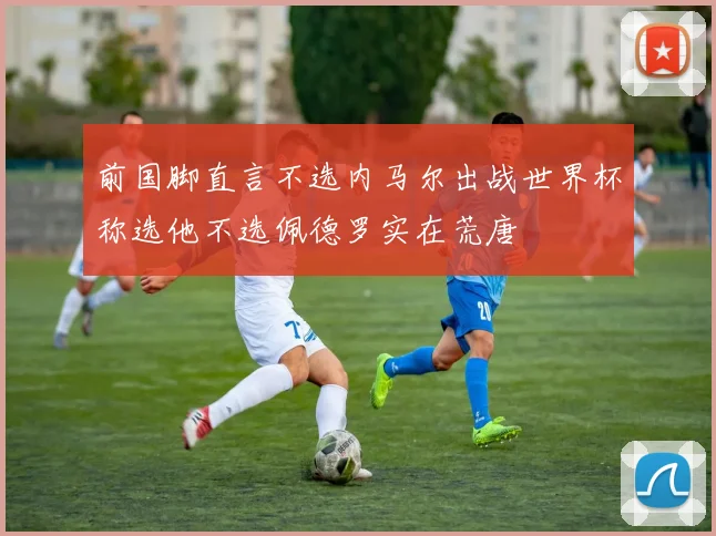 前国脚直言不选内马尔出战世界杯称选他不选佩德罗实在荒唐