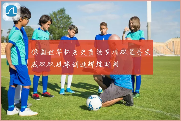 德国世界杯历史首场多特双星齐发威双双进球创造辉煌时刻
