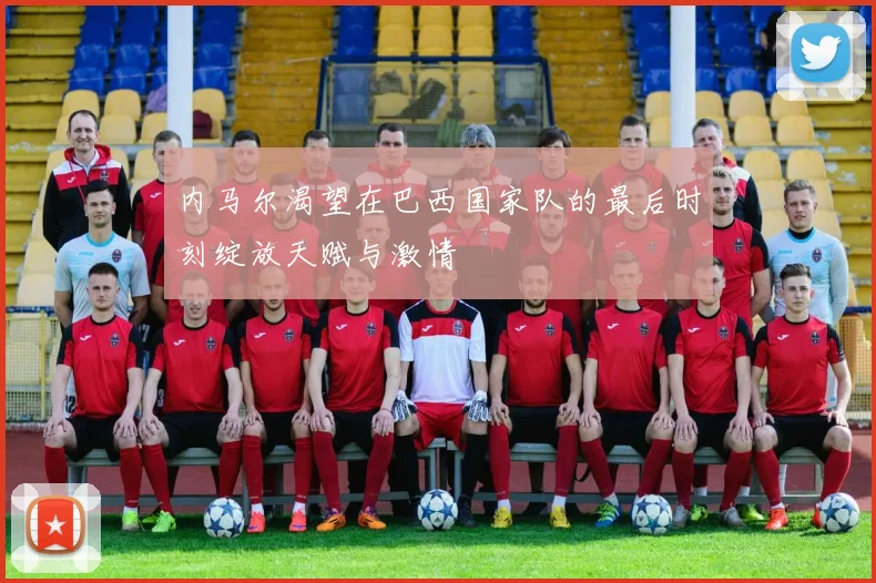内马尔渴望在巴西国家队的最后时刻绽放天赋与激情