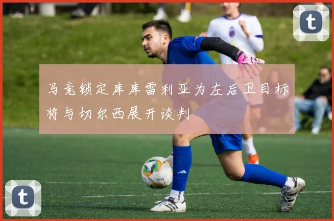 马竞锁定库库雷利亚为左后卫目标将与切尔西展开谈判