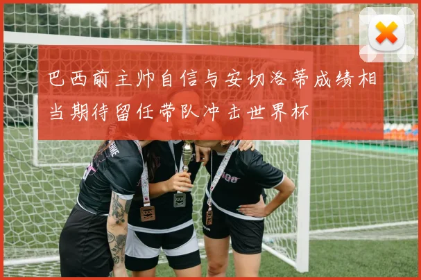 巴西前主帅自信与安切洛蒂成绩相当期待留任带队冲击世界杯