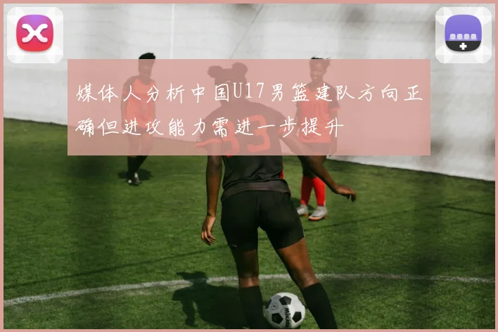 媒体人分析中国U17男篮建队方向正确但进攻能力需进一步提升