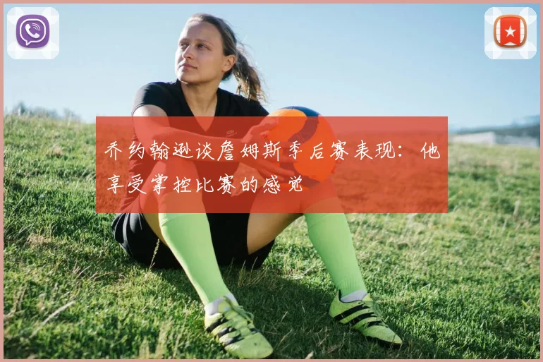 乔约翰逊谈詹姆斯季后赛表现：他享受掌控比赛的感觉