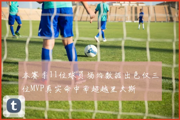 本赛季11位球员场均数据出色仅三位MVP真实命中率超越里夫斯