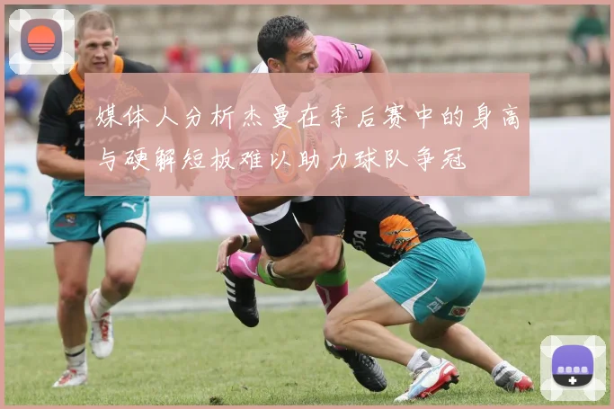 媒体人分析杰曼在季后赛中的身高与硬解短板难以助力球队争冠