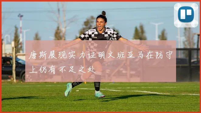 唐斯展现实力证明文班亚马在防守上仍有不足之处